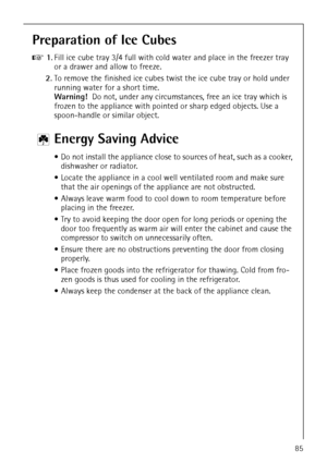 Page 37818 34 51-00/785
Preparation of Ice Cubes
0 1.Fill ice cube tray 3/4 full with cold water and place in the freezer tray 
or a drawer and allow to freeze.
2.To remove the finished ice cubes twist the ice cube tray or hold under 
running water for a short time.
Warning!  Do not, under any circumstances, free an ice tray which is 
frozen to the appliance with pointed or sharp edged objects. Use a 
spoon-handle or similar object. 
2 Energy Saving Advice
 Do not install the appliance close to sources of...