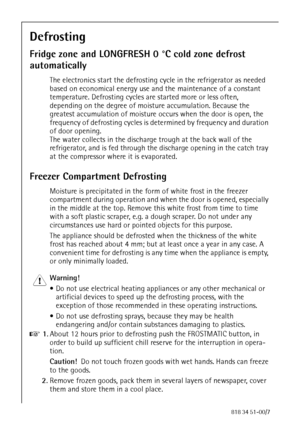 Page 3886818 34 51-00/7
Defrosting
Fridge zone and LONGFRESH 0 °C cold zone defrost 
automatically
The electronics start the defrosting cycle in the refrigerator as needed 
based on economical energy use and the maintenance of a constant 
temperature. Defrosting cycles are started more or less often, 
depending on the degree of moisture accumulation. Because the 
greatest accumulation of moisture occurs when the door is open, the 
frequency of defrosting cycles is determined by frequency and duration 
of door...