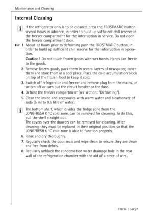 Page 40Maintenance and Cleaning
88818 34 51-00/7
Internal Cleaning
3 If the refrigerator only is to be cleaned, press the FROSTMATIC button 
several hours in advance, in order to build up sufficient chill reserve in 
the freezer compartment for the interruption in service. Do not open 
the freezer compartment door.
0 1.About 12 hours prior to defrosting push the FROSTMATIC button, in 
order to build up sufficient chill reserve for the interruption in opera-
tion.
Caution!  Do not touch frozen goods with wet...