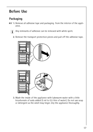 Page 9818 34 51-00/757
Before Use 
Packaging 
0 1.Remove all adhesive tape and packaging  from the interior of the appli-
ance.
3 Any remnants of adhesive can be removed with white spirit.
2.Remove the transport protection pieces and pull off the adhesive tape.
3.Wash the inside of the appliance with lukewarm water with a little 
bicarbonate of soda added (5 ml to 0.5 litre of water). Do not use soap 
or detergent as the smell may linger. Dry the appliance thoroughly.
 