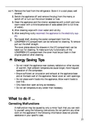 Page 2121
1.Remove the food from the refrigerator. Store it in a cool place, well
covered.
2.Switch the appliance off and remove the plug from the mains, or
switch off or turn out the circuit breaker or fuse.
3.Clean the appliance and the interior accessories with a cloth and luke-
warm water with a little bicarbonate of soda added (5ml to 0,5 litres
of water).
4.After cleaning wipe withcleanwater and rub dry.
5.After everything is dryreconnect the appliance to the electricity sup-
ply.
The lowest shelf,...