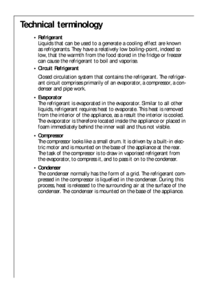 Page 2626
Technical terminology
• Refrigerant
Liquids that can be used to a generate a cooling effect are known
as refrigerants. They have a relatively low boiling-point, indeed so
low, that the warmth from the food stored in the fridge or freezer
can cause the refrigerant to boil and vaporise.
 Circuit Refrigerant 
Closed circulation system that contains the refrigerant. The refriger-
ant circuit comprises primarily of an evaporator, a compressor, a con-
denser and pipe work.
 Evaporator
The refrigerant is...