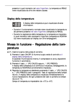 Page 3535
Messa in funzione - Regolazione della tem-
peratura

1.Inserire la spina nella presa di corrente.
2.Premete il tasto ON/OFF. Si illumina la spia verde di controllo e il
display della temperatura. 
Si accende lilluminazione interna. Il compressore si avvia, dopodiché
funziona in automatico.
3.Premete il tasto „+“ (PIÙ CALDO) oppure „-“ (PIÙ FREDDO).
Il display della temperatura si commuta e visualizza, lampeggiando, la
temperatura NOMINALE correntemente impostata.
4.Regolate la temperatura desiderata...