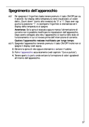 Page 3737
Spegnimento dell’apparecchio

Per spegnere il frigorifero basta tenere premuto il tasto ON/OFF per ca.
5 secondi. Sul display della temperatura viene visualizzato un cosid-
detto „Count down“ (conto alla rovescia) da “3” a “1”. Dopo aver rag-
giunta la posizione “1”, lo scomparto frigorifero si disinserisce ed il
display della temperatura si spegne.
Avvertenza:Se la spina è staccata oppure manca l’alimentazione di
corrente non è possibile modificare le impostazioni dell’apparecchio.
Dopo averlo...