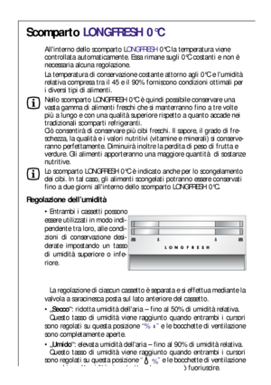 Page 4242
Regolazione dell’umidità
Entrambi i cassetti possono
essere utilizzati in modo indi-
pendente tra loro, alle condi-
zioni di conservazione desi-
derate impostando un tasso
di umidità superiore o infe-
riore. 
La regolazione di ciascun cassetto è separata e si effettua mediante la
valvola a saracinesca posta sul lato anteriore del cassetto.
„Secco“: ridotta umidità dellaria – fino al 50% di umidità relativa.
Questo tasso di umidità viene raggiunto quando entrambi i cursori
sono regolati su questa...