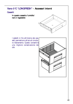 Page 4343
Vano 0°C “LONGFRESH”- Accessori interni
Cassetti
In questo cassetto l’umidita’
non e’ regolabile
I cestelli in filo all’interno dei cas-
setti permettono all’aria di circola-
re liberamente. Questo consentirà
una migliore conservazione dei
cibi.
 