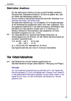 Page 6161
Aufstellen
Elektrischer Anschluss
Für den elektrischen Anschlussist eine vorschriftsmäßig installierte
Schutzkontakt-Steckdose erforderlich. Sie sollte so gesetzt sein, dass
ein Ziehen des Netzsteckers möglich ist.
Die zum Anschlussdes Gerätes nötige Schutzkontakt-Steckdose muss
oberhalb des Einbau-Schrankes sitzen.
Die elektrische Absicherung mussmindestens 10/16 Ampere betragen.
Ist die Steckdose bei eingebautem Gerät nicht mehr zugänglich, muss
eine geeignete Maßnahme in der Elektroinstallation...