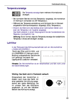 Page 6363
Wichtig: Das Gerät wird in Frankreich verkauft.
Entsprechend den Vorschriften in
diesem Land muss das Gerät mit
einer speziellen Vorrichtung ausge-
stattet sein (siehe Abbildung), die
im unteren Fach des Kühlraums
angebracht ist und den kältesten
Bereich des Kühlraums anzeigt. 
Gerätebeschreibung
Temperaturanzeige
Die Temperaturanzeigekann mehrere Informationen 
anzeigen.
Bei normalem Betrieb wird die Temperatur angezeigt, die momentan
im Kühlraum vorhanden ist (IST-Temperatur).
Während der...