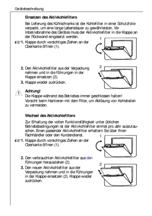 Page 6464
Gerätebeschreibung
Einsetzen des Aktivkohlefilters
Bei Lieferung des Kühlschranks ist der Kohlefilter in einer Schutzfolie
verpackt, um eine lange Lebensdauer zu gewährleisten. Vor
Inbetriebnahme des Gerätes muss der Aktivkohlefilter in die Klappe an
der Rückwand eingesetzt werden.
1.Klappe durch vorsichtiges Ziehen an der
Oberkante öffnen (1).
2.Den Aktivkohlefilter aus der Verpackung
nehmen und in die Führungen in der
Klappe einsetzen (2).
3.Klappe wieder zudrücken.
Achtung!
Die Klappe während des...