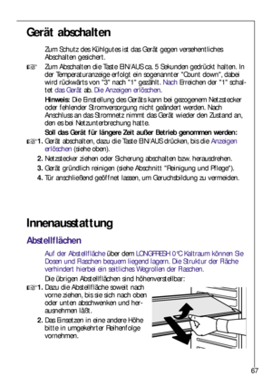 Page 6767
Gerät abschalten
Zum Schutz des Kühlgutes ist das Gerät gegen versehentliches
Abschalten gesichert.
Zum Abschalten die Taste EIN/AUS ca. 5 Sekunden gedrückt halten. In
der Temperaturanzeige erfolgt ein sogenannter Count down, dabei
wird rückwärts von 3 nach 1 gezählt. NachErreichen der 1 schal-
tet das Gerätab. Die Anzeigen erlöschen.
Hinweis: Die Einstellung des Geräts kann bei gezogenem Netzstecker
oder fehlender Stromversorgung nicht geändert werden. Nach
Anschluss an das Stromnetz nimmt das Gerät...