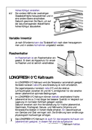 Page 6868
Hohes Kühlgut einstellen:
Die vordere Hälfte der zweiteiligen
Glasabstellfläche herausnehmen und in
eine andere Ebene einschieben. 
Dadurch gewinnen Sie Raum, um auf
der darunterliegenden Abstellfläche
hohes Kühlgut abzustellen.
Flaschenhalter
Im Flaschenfach istein Flaschenhalter ein-
gesetzt. Er dient als Kippschutz für einzel-
ne Flaschen und ist seitlich verschiebbar.
Variable Innentür
Je nach Erfordernis kann dasTürabstellfachnach oben herausgenom-
men und in andere Aufnahmenumgesetzt werden....