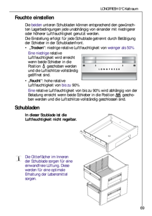 Page 6969
LONGFRESH 0°C Kaltraum
Feuchte einstellen
Die beidenunteren Schubladen können entsprechend den gewünsch-
ten Lagerbedingungen jede unabhängig von einander mit niedrigerer
oder höherer Luftfeuchtigkeit genutzt werden. 
Die Einstellung erfolgt für jede Schublade getrennt durch Betätigung
der Schieber in der Schubladenfront.
„Trocken“: niedrige relative Luftfeuchtigkeit von weinger als 50%
Eine niedrigerelative
Luftfeuchtigkeit wird erreicht
wenn beide Schieber in die
Position geschoben werden
und die...