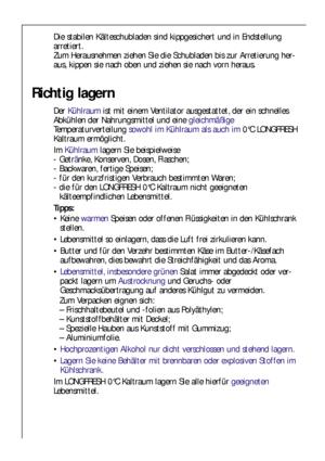 Page 7070
Die stabilen Kälteschubladen sind kippgesichert und in Endstellung
arretiert. 
Zum Herausnehmen ziehen Sie die Schubladen bis zur Arretierung her-
aus, kippen sie nach oben und ziehen sie nach vorn heraus.
Richtig lagern
Der Kühlraumist mit einem Ventilator ausgestattet, der ein schnelles
Abkühlen der Nahrungsmittel und einegleichmäßige
Temperaturverteilung sowohl im Kühlraum als auch im0°C LONGFRESH
Kaltraum ermöglicht. 
Im Kühlraumlagern Sie beispielweise
- Getränke, Konserven, Dosen, Flaschen;
-...