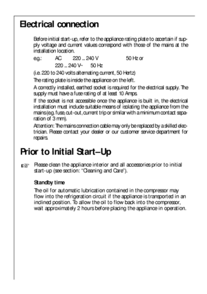 Page 8Prior to Initial Start–Up
Please clean the appliance interior and all accessories prior to initial
start-up (see section: “Cleaning and Care”).
Standby time
The oil for automatic lubrication contained in the compressor may
flow into the refrigeration circuit if the appliance is transported in an
inclined position. To allow the oil to flow back into the compressor,
wait approximately 2 hours before placing the appliance in operation.
8
Electrical connection
Before initial start-up, refer to the appliance...