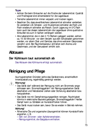 Page 7373
Abtauen
Der Kühlraum taut automatisch ab
Das Abtauen des Kühlraums erfolgt automatisch.
Reinigung und Pflege
Aus hygienischen Gründen sollte das Geräteinnere, einschließlich
Innenausstattung, regelmäßig gereinigt werden.
Warnung!
Das Gerät darf während der Reinigung nicht am Stromnetz ange-
schlossen sein. Stromschlaggefahr! Vor Reinigungsarbeiten Gerät
abschalten und Netzstecker ziehen oder Sicherung abschalten bzw.
herausdrehen.
Das Gerät nie mit Dampfreinigungsgeräten reinigen. Feuchtigkeit...