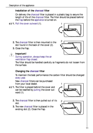 Page 1111
Description of the appliance
Installation of the charcoalfilter
On delivery the charcoalfilter is placed in a plastic bag to secure the
length of life of the charcoalfilter. The filter should be placed behind
theflapbefore the applianceis turned on.
1.Pull the cover outward (1).
2.The charcoalfilter is then mounted in the
slot found in the back of the cover (2).
3.Close the flap.
Important!
During operation, always keep the air 
ventilation flap closed.
The filter should be handled carefully so...