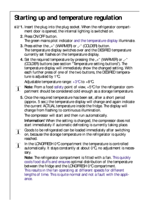 Page 1212
Starting up and temperature regulation

1.Insert the plug into the plug socket. When the refrigerator compart-
ment door is opened, the internal lighting is switched on.
2.Press ON/OFF button.
The green mains pilot indicator and the temperature displayilluminate.
3.Press either the „+“ (WARMER) or „-“ (COLDER) button.
The temperature display switches over and the DESIRED temperature
currently set flashes on the temperature display.
4.Set the required temperature by pressing the „+“ (WARMER) or „-“...