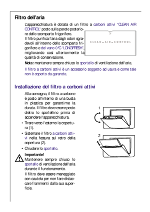 Page 4040
Filtro dellaria
Lapparecchiatura è dotata di un filtro a carboni attivi “CLEAN AIR
CONTROL” posto sulla parete posterio-
re dello scomparto frigorifero. 
Il filtro purifica laria dagli odori sgra-
devoli allinterno dello scomparto fri-
gorifero e del vano 0°C “LONGFRESH”,
migliorando così ulteriormente la
qualità di conservazione. 
Nota:mantenere sempre chiuso lo sportellodi ventilazione dellaria.
Il filtro a carboni attivi è un accessorio soggetto ad usura e come tale
non è coperto da garanzia....