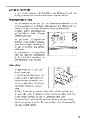 Page 1313
Feuchteregulierung
Vor der Abstellfläche über den Obst- und Gemüseschalen befindet sich bei
einigen Modellen ein verstellbares Lüftungsgitter. Die Öffnung der Lüf-
tungsschlitze kann mit einem Schieber stufenlos reguliert werden.
Schieber rechts: Lüftungsschlitze
geöffnet.Schieber links: Lüftungs-
schlitze geschlossen.
Bei geöffneten Lüftungsschlitzen
stellt sich infolge stärkerer Luftzirku-
lation ein niedrigerer Feuchtegehalt
der Luft in den Obst- und Gemüse-
schalen ein. 
Bei geschlossenen...