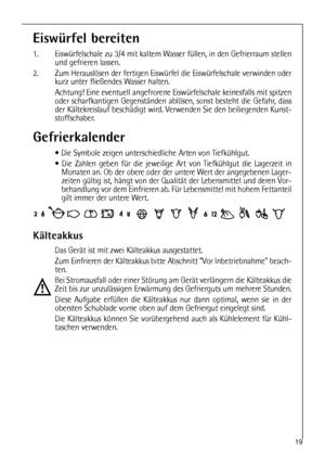 Page 1919
Eiswürfel bereiten
1. Eiswürfelschale zu 3/4 mit kaltem Wasser füllen, in den Gefrierraum stellen
und gefrieren lassen.
2. Zum Herauslösen der fertigen Eiswürfel die Eiswürfelschale verwinden oder
kurz unter fließendes Wasser halten.
Achtung! Eine eventuell angefrorene Eiswürfelschale keinesfalls mit spitzen
oder scharfkantigen Gegenständen ablösen, sonst besteht die Gefahr, dass
der Kältekreislauf beschädigt wird. Verwenden Sie den beiliegenden Kunst-
stoffschaber.
Gefrierkalender
 Die Symbole...