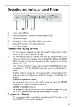 Page 333333
Operating and indicator panel Fridge
A Fridge button ON/OFF
B Temperature setting button (for warmer temperatures)
C Temperature display 
D Temperature setting button (for colder temperatures)
E COOLMATIC function on indicator (yellow)
F COOLMATIC button
Temperature setting buttons
The temperature is adjusted using the „B“ and „D“  buttons. These buttons
are connected to the temperature display.
 The temperature display is switched over from the display of the ACTUAL
temperature (Temperature...