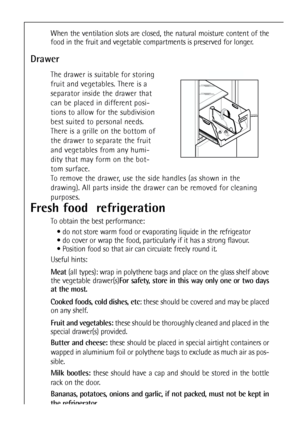 Page 3636
Fresh food  refrigeration
To obtain the best performance:
 do not store warm food or evaporating liquide in the refrigeator
 do cover or wrap the food, particularly if it has a strong flavour.
 Position food so that air can circuiate freely round it.
Useful hints:
Meat(all types): wrap in polythene bags and place on the glass shelf above
the vegetable drawer(s)For safety, store in this way only one or two days
at the most.
Cooked foods, cold dishes, etc: these should be covered and may be placed
on...