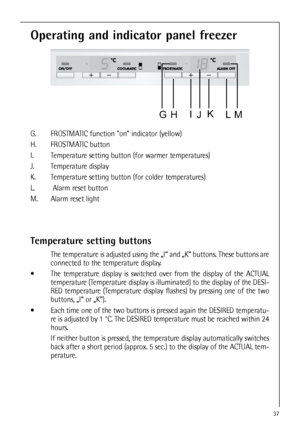 Page 3737
Operating and indicator panel freezer
G. FROSTMATIC function on indicator (yellow)
H. FROSTMATIC button
I. Temperature setting button (for warmer temperatures)
J. Temperature display 
K. Temperature setting button (for colder temperatures)
L. Alarm reset button
M. Alarm reset light
Temperature setting buttons
The temperature is adjusted using the „I“ and „K“ buttons. These buttons are
connected to the temperature display.
 The temperature display is switched over from the display of the ACTUAL...