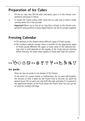 Page 4141
Preparation of Ice Cubes
1.  Fill the ice cube tray 3/4 full with cold water, place it in the freezer com-
partment and leave to freeze.
2. To loosen the frozen cubes, either bend the ice cube tray or hold it under
running water for a few seconds.
Important!Never try to free an ice tray that is frozen to the freezer com-
partment using pointed or sharp edged objects. Use the ice scraper supplied.
Freezing Calendar
 The symbols on the drawers show different types of frozen goods.
 The numbers...