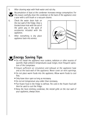 Page 4444
5. After cleaning wipe with fresh water and rub dry.
Accumulation of dust at the condenser increases energy consumption. For
this reason carefully clean the condenser at the back of the appliance once
a year with a soft brush or a vacuum cleaner.
6. Check the water drain hole on
the rear wall of the fridge. Clear a
blocked drain hole with the aid of
the green peg in the pack of
accessories included with the
appliance.
7. After everything is dry place
appliance back into service.
Energy Saving Tips
...