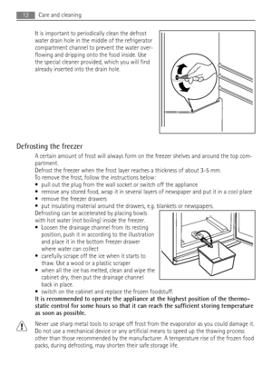 Page 12It is important to periodically clean the defrost
water drain hole in the middle of the refrigerator
compartment channel to prevent the water over-
flowing and dripping onto the food inside. Use
the special cleaner provided, which you will find
already inserted into the drain hole.
Defrosting the freezer
A certain amount of frost will always form on the freezer shelves and around the top com-
partment.
Defrost the freezer when the frost layer reaches a thickness of about 3-5 mm.
To remove the frost,...
