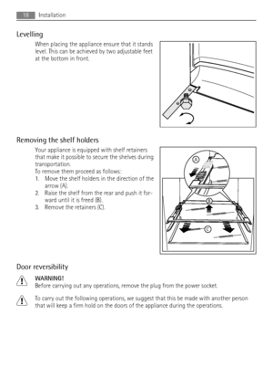 Page 18Levelling
When placing the appliance ensure that it stands
level. This can be achieved by two adjustable feet
at the bottom in front.
Removing the shelf holders
Your appliance is equipped with shelf retainers
that make it possible to secure the shelves during
transportation.
To remove them proceed as follows:
1. Move the shelf holders in the direction of the
arrow (A).
2. Raise the shelf from the rear and push it for-
ward until it is freed (B).
3. Remove the retainers (C).
Door reversibility
WARNING!...