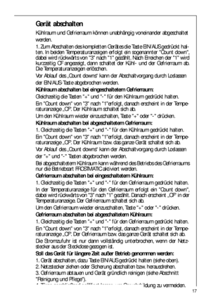 Page 1717
Gerät abschalten
Kühlraum und Gefrierraum können unabhängig voneinander abgeschaltet
werden.
1. Zum Abschalten des kompletten Gerätes die Taste EIN/AUS gedrückt hal-
ten. In beiden Temperaturanzeigen erfolgt ein sogenannter Count down,
dabei wird rückwärts von 3 nach 1 gezählt. Nach Erreichen der 1 wird
kurzzeitig OF angezeigt, dann schaltet der Kühl- und der Gefrierraum ab.
Die Temperaturanzeigen erlöschen.
Vor Ablauf des „Count downs“ kann der Abschaltvorgang durch Loslassen
der EIN/AUS-Taste...