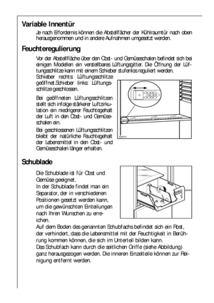 Page 2020
Feuchteregulierung
Vor der Abstellfläche über den Obst- und Gemüseschalen befindet sich bei
einigen Modellen ein verstellbares Lüftungsgitter. Die Öffnung der Lüf-
tungsschlitze kann mit einem Schieber stufenlos reguliert werden.
Schieber rechts: Lüftungsschlitze
geöffnet.Schieber links: Lüftungs-
schlitze geschlossen.
Bei geöffneten Lüftungsschlitzen
stellt sich infolge stärkerer Luftzirku-
lation ein niedrigerer Feuchtegehalt
der Luft in den Obst- und Gemüse-
schalen ein. 
Bei geschlossenen...