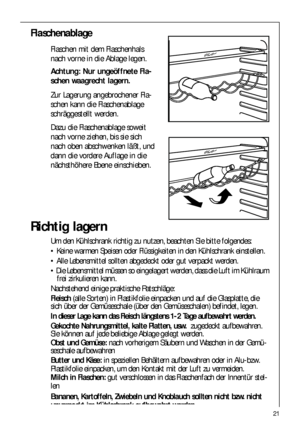 Page 2121
Richtig lagern
Um den Kühlschrank richtig zu nutzen, beachten Sie bitte folgendes:
 Keine warmen Speisen oder Flüssigkeiten in den Kühlschrank einstellen.
 Alle Lebensmittel sollten abgedeckt oder gut verpackt werden.
 Die Lebensmittel müssen so eingelagert werden, dass die Luft im Kühlraum
frei zirkulieren kann.
Nachstehend einige praktische Ratschläge:
Fleisch(alle Sorten) in Plastikfolie einpacken und auf die Glasplatte, die
sich über der Gemüseschale (über den Gemüseschalen) befindet, legen.
In...