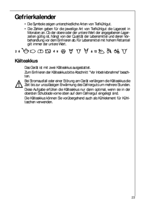 Page 2323
Gefrierkalender
 Die Symbole zeigen unterschiedliche Arten von Tiefkühlgut.
 Die Zahlen geben für die jeweilige Art von Tiefkühlgut die Lagerzeit in
Monaten an. Ob der obere oder der untere Wert der angegebenen Lager-
zeiten gültig ist, hängt von der Qualität der Lebensmittel und deren Vor-
behandlung vor dem Einfrieren ab. Für Lebensmittel mit hohem Fettanteil
gilt immer der untere Wert.
Kälteakkus
Das Gerät ist mit zwei Kälteakkus ausgestattet.
Zum Einfrieren der Kälteakkus bitte Abschnitt Vor...