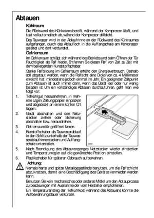 Page 2424
Abtauen
Kühlraum
Die Rückwand des Kühlraums bereift, während der Kompressor läuft, und
taut vollautomatisch ab, wärend der Kompressor stillsteht.
Das Tauwasser wird in der Ablaufrinne an der Rückwand des Kühlraumes
aufgefangen, durch das Ablaufloch in die Auffangschale am Kompressor
geleitet und dort verdunstet.
Gefrierraum
Im Gefrierraum schlägt sich während des Betriebs und beim Öffnen der Tür
Feuchtigkeit als Reif nieder. Entfernen Sie diesen Reif von Zeit zu Zeit mit
dem beiliegenden...