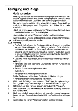 Page 2525
Reinigung und Pflege
Gerät von außen
Achtung:Verwenden Sie kein Edelstahl-Reinigungsmittel und auch kein
anderes aggressives oder scheuerndes Reinigungsmittel. Die schützende
Lackschicht der Edelstahl-Oberfläche kann davon angegriffen werden.
Die vorhandene Lackschicht bildet einen Schutz gegen Fingerabdrücke,
zusätzliche Reinigungs- und Pflegemittel sind daher nicht mehr
erforderlich.
Gerät mit einem Lappen und lauwarmem Wasser reinigen. Eventuell etwas
handelsübliches Geschirrspülmittel beigeben....