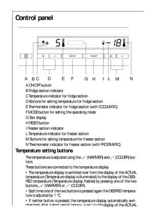 Page 3838
Control panel
 

	




A ON/OFF button
B Fridge section indicator
C Temperature indicator for fridge section 
D Buttons for setting temperature for fridge section
E Thermometer indicator for fridge section (with COOLMATIC)
F MODE button for setting the operating mode
G Text display
H RESET button
I Freezer section indicator
L Temperature indicator for freezer section
M Buttons for setting temperature for freezer section
N Thermometer indicator for freezer section (with FROSTMATIC)...