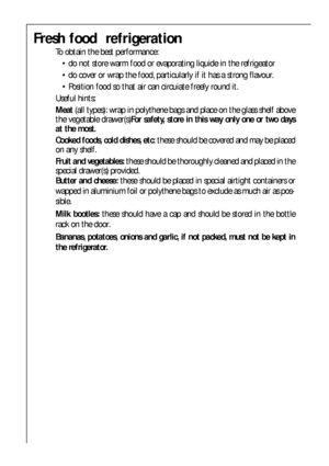 Page 5050
Fresh food  refrigeration
To obtain the best performance:
 do not store warm food or evaporating liquide in the refrigeator
 do cover or wrap the food, particularly if it has a strong flavour.
 Position food so that air can circuiate freely round it.
Useful hints:
Meat(all types): wrap in polythene bags and place on the glass shelf above
the vegetable drawer(s)For safety, store in this way only one or two days
at the most.
Cooked foods, cold dishes, etc: these should be covered and may be placed
on...