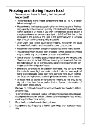 Page 5151
Freezing and storing frozen food
You can use your freezer for freezing fresh food yourself.
Important!
 The temperature in the freezer compartment must be –18 °C or colder
before freezing food.
 Please observe the freezing capacity given on the rating plate. The free-
zing capacity is the maximum quantity of fresh food that can be frozen
within a period of 24 hours. If you wish to freeze food several days in a
row, please observe a maximum capacity of only 2/3 to 3/4 of that on the
rating plate. The...