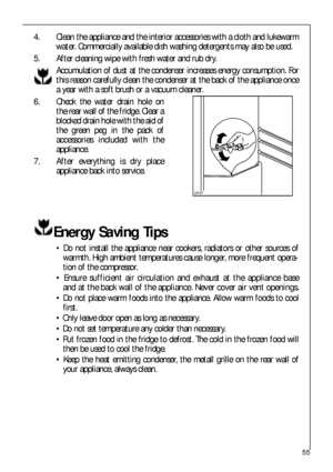 Page 5555
4. Clean the appliance and the interior accessories with a cloth and lukewarm
water. Commercially available dish washing detergents may also be used.
5. After cleaning wipe with fresh water and rub dry.
Accumulation of dust at the condenser increases energy consumption. For
this reason carefully clean the condenser at the back of the appliance once
a year with a soft brush or a vacuum cleaner.
6. Check the water drain hole on
the rear wall of the fridge. Clear a
blocked drain hole with the aid of
the...