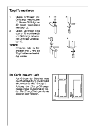 Page 88

 

Ihr Gerät braucht Luft
Aus Gründen der Sicherheit muss
eine Mindestbelüftung gewährleistet
sein, wie aus der Abb. hervorgeht:
Achtung: die Lüftungs-Öffnungen
müssen immer saubergehalten wer-
den. Die Lüftungsöffnungen niemals
abdecken oder verstellen.
Türgriffe montieren
1. Oberen Griffträger mit
Griffstange verschrauben
(1). Unteren Griffträger an
der linken Türunterseite
montieren (2).
2. Oberen Griffträger links
oben an Tür montieren (3)
und Griffstange mit unte-
rem...