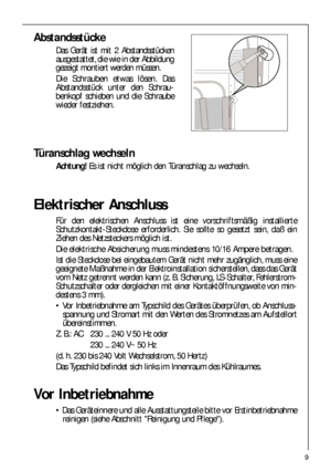 Page 99
Abstandsstücke
Das Gerät ist mit 2 Abstandsstücken
ausgestattet, die wie in der Abbildung
gezeigt montiert werden müssen.
Die Schrauben etwas lösen. Das
Abstandsstück unter den Schrau-
benkopf schieben und die Schraube
wieder festziehen.
Türanschlag wechseln
Achtung! Es ist nicht möglich den Türanschlag zu wechseln.
Elektrischer Anschluss
Für den elektrischen Anschluss ist eine vorschriftsmäßig installierte
Schutzkontakt-Steckdose erforderlich. Sie sollte so gesetzt sein, daß ein
Ziehen des...