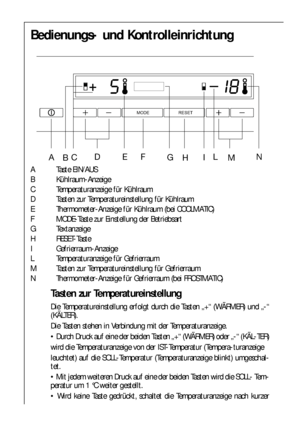 Page 1010
Bedienungs- und Kontrolleinrichtung
A Taste EIN/AUS
B Kühlraum-Anzeige
C Temperaturanzeige für Kühlraum
D Tasten zur Temperatureinstellung für Kühlraum
E Thermometer-Anzeige für Kühlraum (bei COOLMATIC)
F MODE-Taste zur Einstellung der Betriebsart
G Textanzeige
H RESET-Taste
I Gefrierraum-Anzeige
L Temperaturanzeige für Gefrierraum
M Tasten zur Temperatureinstellung für Gefrierraum
N Thermometer-Anzeige für Gefrierraum (bei FROSTMATIC)
Tasten zur Temperatureinstellung
Die Temperatureinstellung erfolgt...