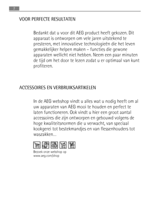 Page 2VOOR PERFECTE RESULTATEN
Bedankt dat u voor dit AEG product heeft gekozen. Dit
apparaat is ontworpen om vele jaren uitstekend te
presteren, met innovatieve technologieën die het leven
gemakkelijker helpen maken – functies die gewone
apparaten wellicht niet hebben. Neem een paar minuten
de tijd om het door te lezen zodat u er optimaal van kunt
profiteren.
ACCESSOIRES EN VERBRUIKSARTIKELEN
In de AEG webshop vindt u alles wat u nodig heeft om al
uw apparaten van AEG mooi te houden en perfect te
laten...