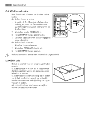 Page 16QuickChill van dranken
Deze functie stelt u in staat om dranken snel te
koelen.
Om de functie aan te zetten:
1. Verwijder de FreshBox-lade, of plaats deze
omhoog, en plaats het flessenrek voor de
QuickChill openingen, zoals weergegeven op
de afbeelding.
2. Schakel de functie COOLMATIC in.
3. Het COOLMATIC-lampje gaat branden.
4. Schuif de klep naar boven zoals weergegeven
op de afbeelding.
Om de functie uit te zetten:
1. Schuif de klep naar beneden.
2. Schakel de COOLMATIC-functie uit.
3. Het...