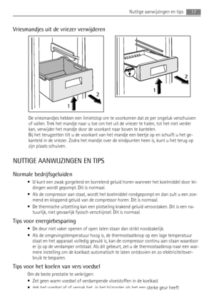 Page 17Vriesmandjes uit de vriezer verwijderen
12
2
1
De vriesmandjes hebben een limietstop om te voorkomen dat ze per ongeluk verschuiven
of vallen. Trek het mandje naar u toe om het uit de vriezer te halen, tot het niet verder
kan, verwijder het mandje door de voorkant naar boven te kantelen.
Bij het terugzetten tilt u de voorkant van het mandje een beetje op en schuift u het ge-
kanteld in de vriezer. Zodra het mandje over de eindpunten heen is, kunt u het terug op
zijn plaats schuiven.
NUTTIGE AANWIJZINGEN...