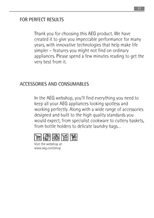 Page 27FOR PERFECT RESULTS
Thank you for choosing this AEG product. We have
created it to give you impeccable performance for many
years, with innovative technologies that help make life
simpler – features you might not find on ordinary
appliances. Please spend a few minutes reading to get the
very best from it.
ACCESSORIES AND CONSUMABLES
In the AEG webshop, you’ll find everything you need to
keep all your AEG appliances looking spotless and
working perfectly. Along with a wide range of accessories
designed...