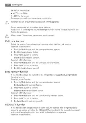 Page 34Set default temperature:
• +5°C for the fridge
• -18°C for the freezer
The temperature indicators show the set temperature.
To restore the set default temperature switch off the appliance.
The set temperature will be reached within 24 hours.
Fluctuations of some degrees around set temperature are normal and does not mean any
fault in the appliance.
After a power failure the set temperature remains stored.
Child Lock function
To lock the buttons from unintentional operation select the Child Lock...