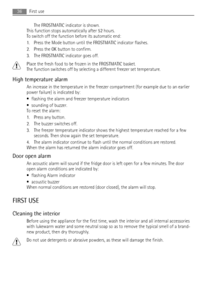 Page 36The FROSTMATIC indicator is shown.
This function stops automatically after 52 hours.
To switch off the function before its automatic end:
1. Press the Mode button until the FROSTMATIC indicator flashes.
2. Press the OK button to confirm.
3. The FROSTMATIC indicator goes off.
Place the fresh food to be frozen in the FROSTMATIC basket.
The function switches off by selecting a different freezer set temperature.
High temperature alarm
An increase in the temperature in the freezer compartment (for example due...